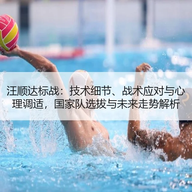 汪顺达标战：技术细节、战术应对与心理调适，国家队选拔与未来走势解析