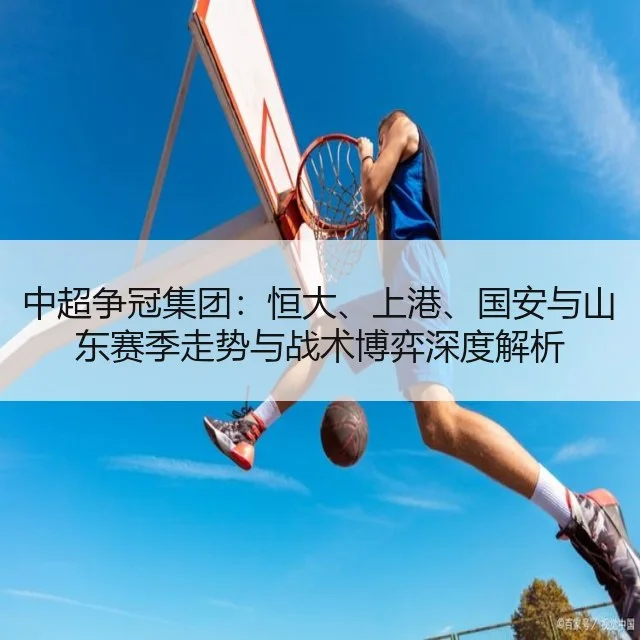 中超争冠集团:恒大、上港、国安与山东赛季走势与战术博弈深度解析